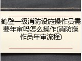 鹤壁一级消防设施操作员需要年审吗怎么操作(消防操作员年审流程)