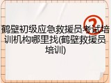 鹤壁初级应急救援员考试培训机构哪里找(鹤壁救援员培训)