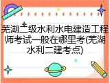 芜湖二级水利水电建造工程师考试一般在哪里考(芜湖水利二建考点)