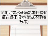 芜湖地表水环境影响评价师证在哪里报考(芜湖环评师报考)
