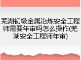 芜湖初级金属冶炼安全工程师需要年审吗怎么操作(芜湖安全工程师年审)