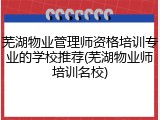 芜湖物业管理师资格培训专业的学校推荐(芜湖物业师培训名校)