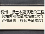 锦州一级土木建筑造价工程师如何考取证书难度分析(锦州造价工程师考证难度)