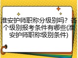 淮安护师职称分级别吗？各个级别报考条件有哪些(淮安护师职称级别条件)