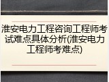 淮安电力工程咨询工程师考试难点具体分析(淮安电力工程师考难点)