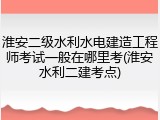 淮安二级水利水电建造工程师考试一般在哪里考(淮安水利二建考点)