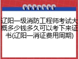 辽阳一级消防工程师考试大概多少钱多久可以考下来证书(辽阳一消证费用周期)