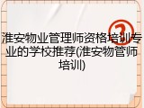 淮安物业管理师资格培训专业的学校推荐(淮安物管师培训)