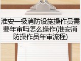 淮安一级消防设施操作员需要年审吗怎么操作(淮安消防操作员年审流程)