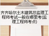 齐齐哈尔土木建筑总监理工程师考试一般在哪里考(监理工程师考点)