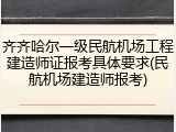 齐齐哈尔一级民航机场工程建造师证报考具体要求(民航机场建造师报考)