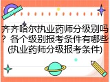 齐齐哈尔执业药师分级别吗？各个级别报考条件有哪些(执业药师分级报考条件)
