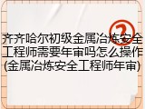 齐齐哈尔初级金属冶炼安全工程师需要年审吗怎么操作(金属冶炼安全工程师年审)