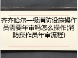 齐齐哈尔一级消防设施操作员需要年审吗怎么操作(消防操作员年审流程)