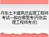 丹东土木建筑总监理工程师考试一般在哪里考(丹东监理工程师考点)