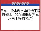 丹东二级水利水电建造工程师考试一般在哪里考(丹东水电工程师考点)