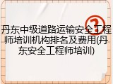 丹东中级道路运输安全工程师培训机构排名及费用(丹东安全工程师培训)