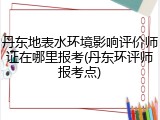 丹东地表水环境影响评价师证在哪里报考(丹东环评师报考点)
