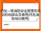 丹东一级消防安全管理员培训机构排名及费用(丹东消防培训费用)