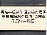丹东一级消防设施操作员需要年审吗怎么操作(消防操作员年审流程)