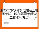 廊坊二级水利水电建造工程师考试一般在哪里考(廊坊二建水利考点)