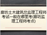 廊坊土木建筑总监理工程师考试一般在哪里考(廊坊监理工程师考点)