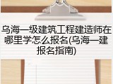 乌海一级建筑工程建造师在哪里学怎么报名(乌海一建报名指南)