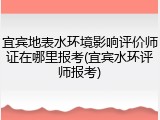 宜宾地表水环境影响评价师证在哪里报考(宜宾水环评师报考)