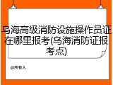乌海高级消防设施操作员证在哪里报考(乌海消防证报考点)