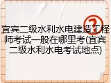 宜宾二级水利水电建造工程师考试一般在哪里考(宜宾二级水利水电考试地点)