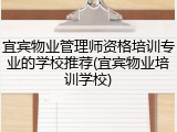 宜宾物业管理师资格培训专业的学校推荐(宜宾物业培训学校)