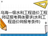 乌海一级水利工程造价工程师证报考具体要求(水利工程造价师报考条件)