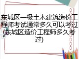 东城区一级土木建筑造价工程师考试通常多久可以考过(东城区造价工程师多久考过)