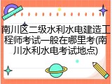 南川区二级水利水电建造工程师考试一般在哪里考(南川水利水电考试地点)
