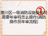 南川区一级消防设施操作员需要年审吗怎么操作(消防操作员年审流程)