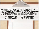 南川区初级金属冶炼安全工程师需要年审吗怎么操作(金属冶炼工程师年审)