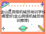 金山区高级机械员培训学校哪里好(金山高级机械员培训推荐)