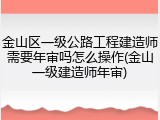 金山区一级公路工程建造师需要年审吗怎么操作(金山一级建造师年审)