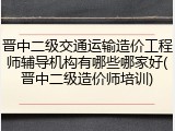 晋中二级交通运输造价工程师辅导机构有哪些哪家好(晋中二级造价师培训)