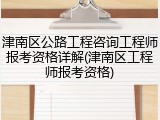 津南区公路工程咨询工程师报考资格详解(津南区工程师报考资格)