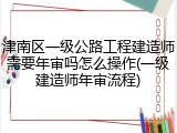 津南区一级公路工程建造师需要年审吗怎么操作(一级建造师年审流程)