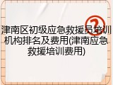 津南区初级应急救援员培训机构排名及费用(津南应急救援培训费用)