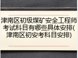 津南区初级煤矿安全工程师考试科目有哪些具体安排(津南区初安考科目安排)