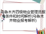 乌鲁木齐四级物业管理员报考条件和时间解析(乌鲁木齐物业报考解析)