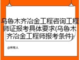 乌鲁木齐冶金工程咨询工程师证报考具体要求(乌鲁木齐冶金工程师报考条件)