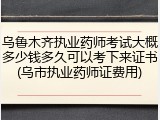 乌鲁木齐执业药师考试大概多少钱多久可以考下来证书(乌市执业药师证费用)