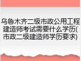 乌鲁木齐二级市政公用工程建造师考试需要什么学历(市政二级建造师学历要求)