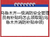 乌鲁木齐一级消防安全管理员有补贴吗怎么领取呢(乌鲁木齐消防补贴申领)