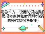 乌鲁木齐一级消防设施操作员报考条件和时间解析(消防操作员报考指南)