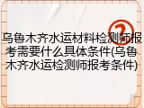 乌鲁木齐水运材料检测师报考需要什么具体条件(乌鲁木齐水运检测师报考条件)